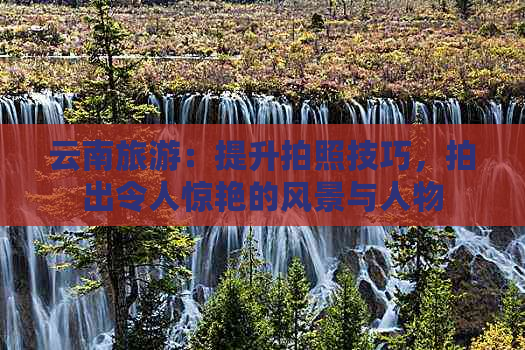 九游娱乐：去云南旅行的拍照技巧(图3)