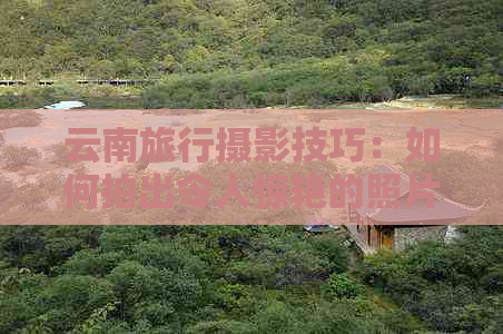 云南旅行摄影技巧：如何拍出令人惊艳的照片？