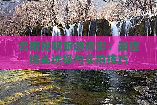 云南昆明旅游摄影：更佳镜头选择与实拍技巧