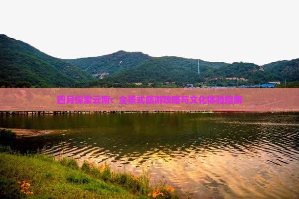 九游娱乐文化：四月探索云南：全景式旅游攻略与文化体验指南
