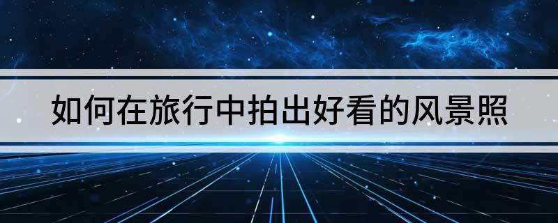如何在旅行中拍出好看的风景照