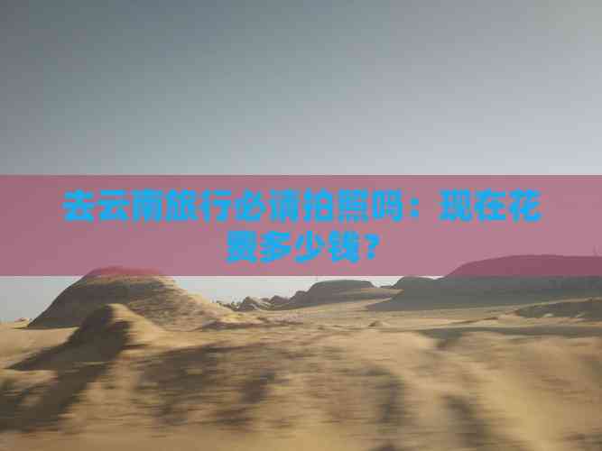 去云南旅行必请拍照吗：现在花费多少钱？(图3)