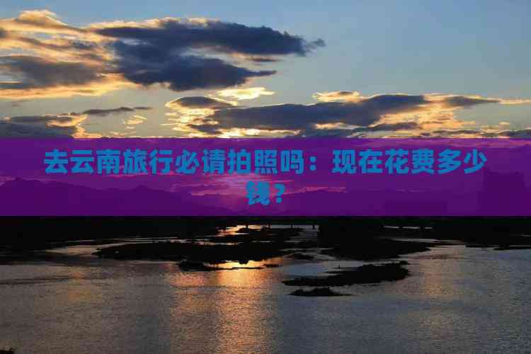 去云南旅行必请拍照吗：现在花费多少钱？(图4)