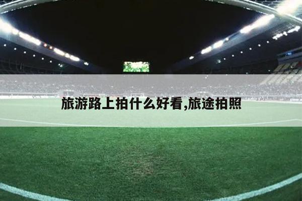 旅游路上拍什么好看旅途拍照